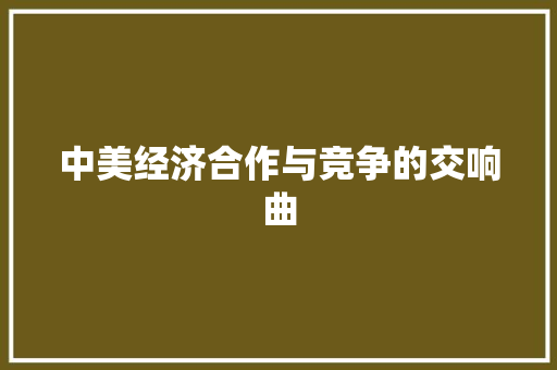 中美经济合作与竞争的交响曲 中美经济合作与竞争的交响曲
