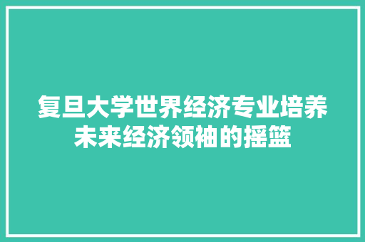 复旦大学世界经济专业培养未来经济领袖的摇篮 复旦大学世界经济专业培养未来经济领袖的摇篮