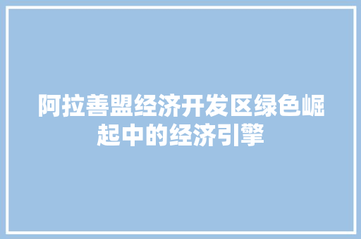 阿拉善盟经济开发区绿色崛起中的经济引擎 阿拉善盟经济开发区绿色崛起中的经济引擎