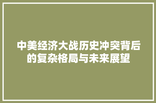 中美经济大战历史冲突背后的复杂格局与未来展望 中美经济大战历史冲突背后的复杂格局与未来展望