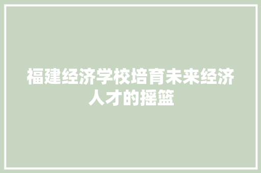 福建经济学校培育未来经济人才的摇篮 福建经济学校培育未来经济人才的摇篮