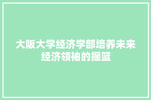 大阪大学经济学部培养未来经济领袖的摇篮 大阪大学经济学部培养未来经济领袖的摇篮