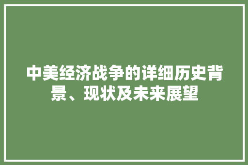 中美经济战争的详细历史背景、现状及未来展望 中美经济战争的详细历史背景、现状及未来展望