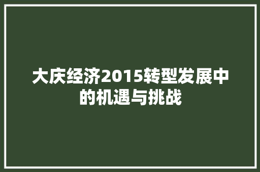 大庆经济2015转型发展中的机遇与挑战 大庆经济2015转型发展中的机遇与挑战