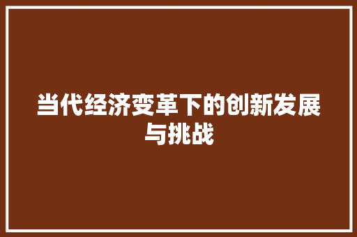 当代经济变革下的创新发展与挑战 当代经济变革下的创新发展与挑战