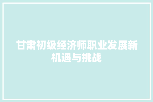 甘肃初级经济师职业发展新机遇与挑战 甘肃初级经济师职业发展新机遇与挑战