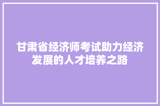 甘肃省经济师考试助力经济发展的人才培养之路 甘肃省经济师考试助力经济发展的人才培养之路