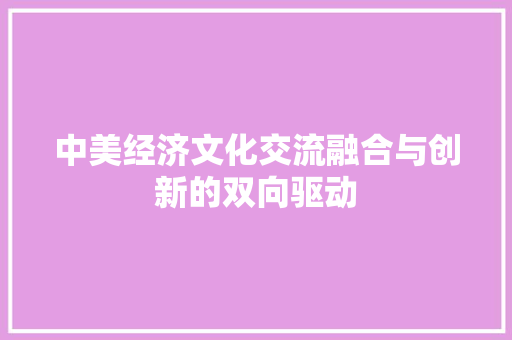 中美经济文化交流融合与创新的双向驱动 中美经济文化交流融合与创新的双向驱动