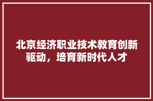北京经济职业技术教育创新驱动,培育新时代人才 北京经济职业技术教育创新驱动,培育新时代人才