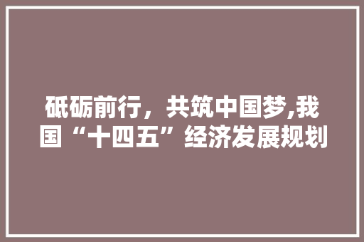 砥砺前行,共筑中国梦,我国“十四五”经济发展规划解读 砥砺前行,共筑中国梦,我国“十四五”经济发展规划解读
