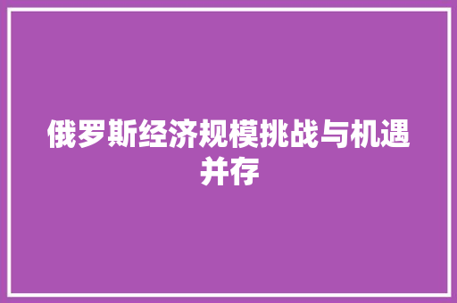 俄罗斯经济规模挑战与机遇并存 俄罗斯经济规模挑战与机遇并存