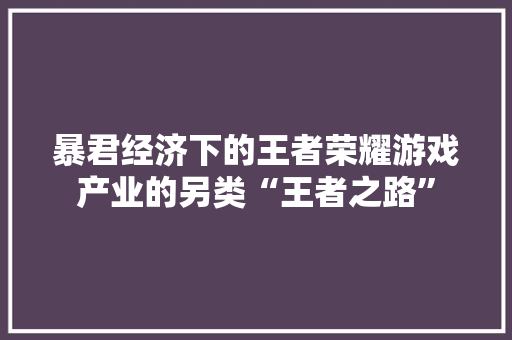 暴君经济下的王者荣耀游戏产业的另类“王者之路” 暴君经济下的王者荣耀游戏产业的另类“王者之路”