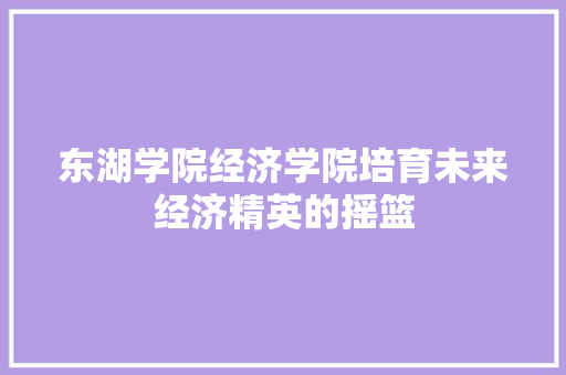 东湖学院经济学院培育未来经济精英的摇篮 东湖学院经济学院培育未来经济精英的摇篮