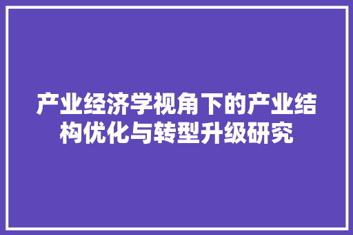 产业经济学视角下的产业结构优化与转型升级研究 产业经济学视角下的产业结构优化与转型升级研究