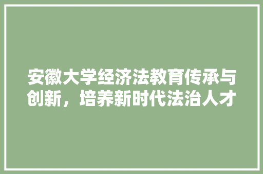 安徽大学经济法教育传承与创新,培养新时代法治人才 安徽大学经济法教育传承与创新,培养新时代法治人才