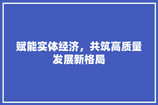 赋能实体经济,共筑高质量发展新格局 赋能实体经济,共筑高质量发展新格局
