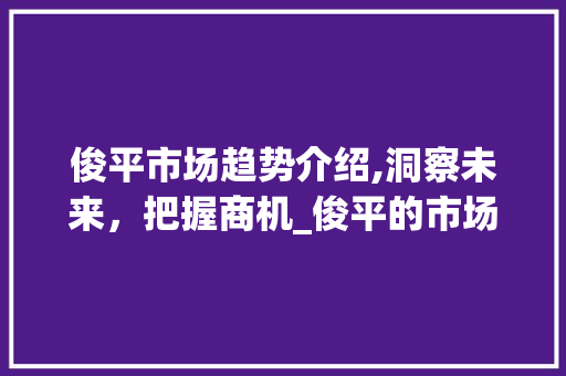 俊平市场趋势介绍,洞察未来,把握商机_俊平的市场趋势 俊平市场趋势介绍,洞察未来,把握商机_俊平的市场趋势