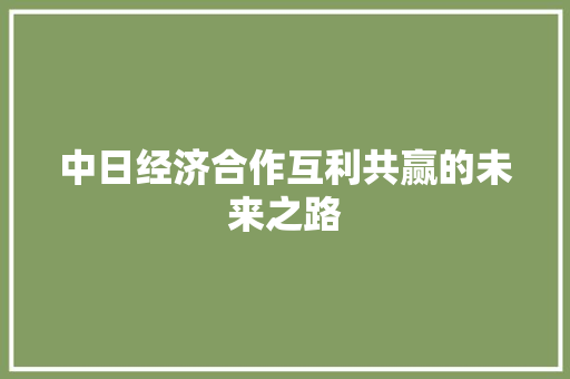 中日经济合作互利共赢的未来之路 中日经济合作互利共赢的未来之路