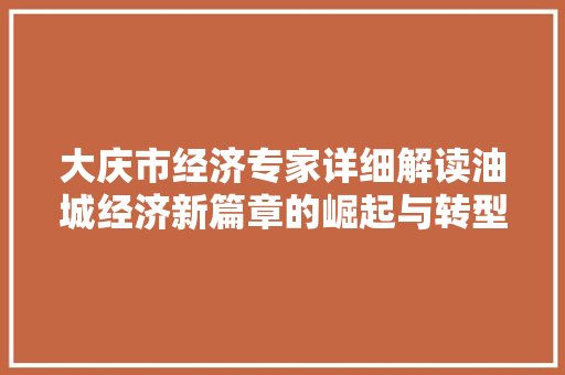 大庆市经济专家详细解读油城经济新篇章的崛起与转型 大庆市经济专家详细解读油城经济新篇章的崛起与转型