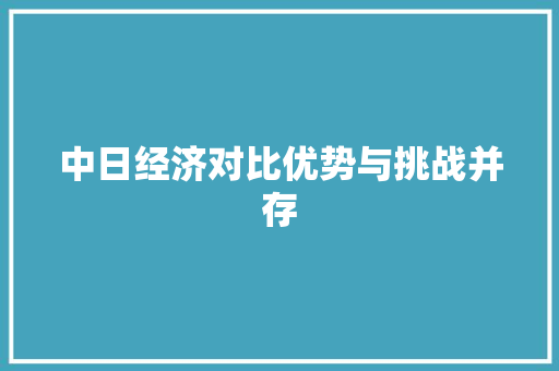 中日经济对比优势与挑战并存 中日经济对比优势与挑战并存