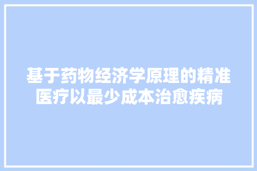 基于药物经济学原理的精准医疗以最少成本治愈疾病 基于药物经济学原理的精准医疗以最少成本治愈疾病