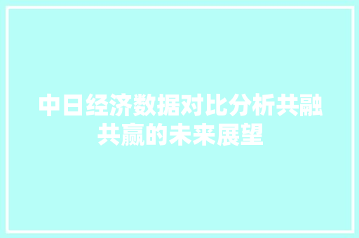 中日经济数据对比分析共融共赢的未来展望 中日经济数据对比分析共融共赢的未来展望