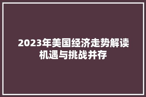2023年美国经济走势解读机遇与挑战并存 2023年美国经济走势解读机遇与挑战并存