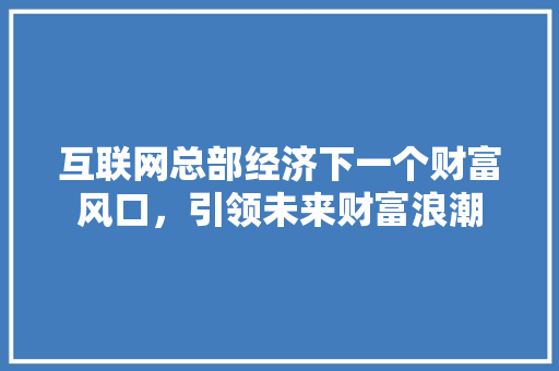 互联网总部经济下一个财富风口,引领未来财富浪潮 互联网总部经济下一个财富风口,引领未来财富浪潮
