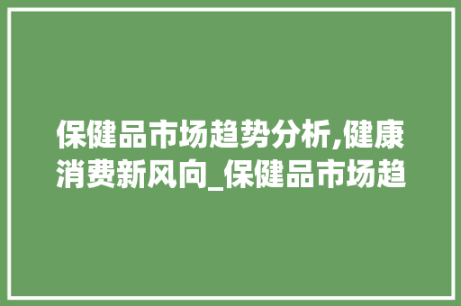 保健品市场趋势分析,健康消费新风向_保健品市场趋势分析 保健品市场趋势分析,健康消费新风向_保健品市场趋势分析