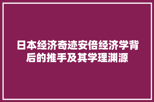 日本经济奇迹安倍经济学背后的推手及其学理渊源 日本经济奇迹安倍经济学背后的推手及其学理渊源