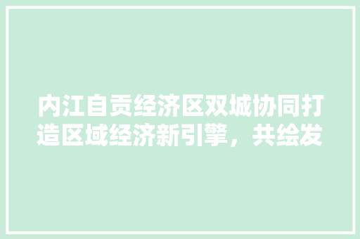 内江自贡经济区双城协同打造区域经济新引擎,共绘发展新蓝图 内江自贡经济区双城协同打造区域经济新引擎,共绘发展新蓝图