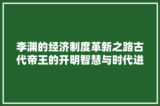 李渊的经济制度革新之路古代帝王的开明智慧与时代进步 李渊的经济制度革新之路古代帝王的开明智慧与时代进步