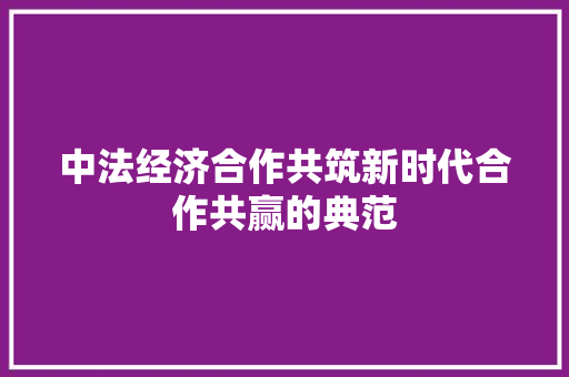 中法经济合作共筑新时代合作共赢的典范 中法经济合作共筑新时代合作共赢的典范