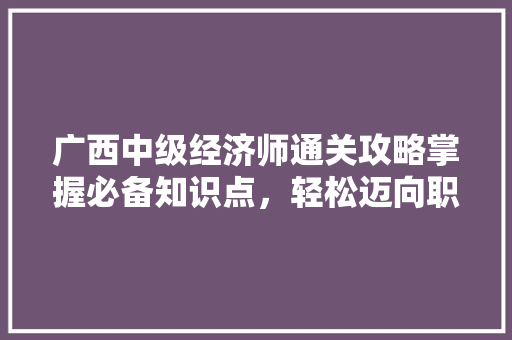 广西中级经济师通关攻略掌握必备知识点,轻松迈向职业新高峰 广西中级经济师通关攻略掌握必备知识点,轻松迈向职业新高峰