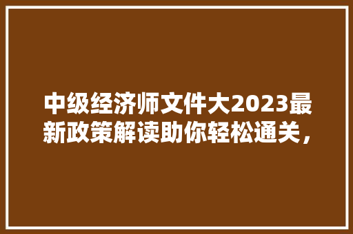中级经济师文件大2023最新政策解读助你轻松通关,开启职业生涯新篇章 中级经济师文件大2023最新政策解读助你轻松通关,开启职业生涯新篇章