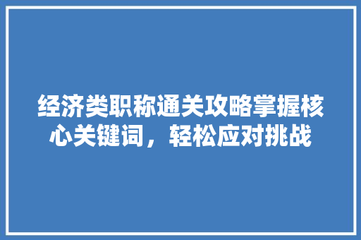 经济类职称通关攻略掌握核心关键词,轻松应对挑战 经济类职称通关攻略掌握核心关键词,轻松应对挑战