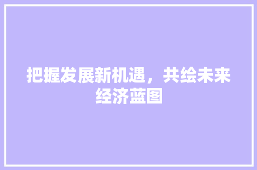 把握发展新机遇,共绘未来经济蓝图 把握发展新机遇,共绘未来经济蓝图