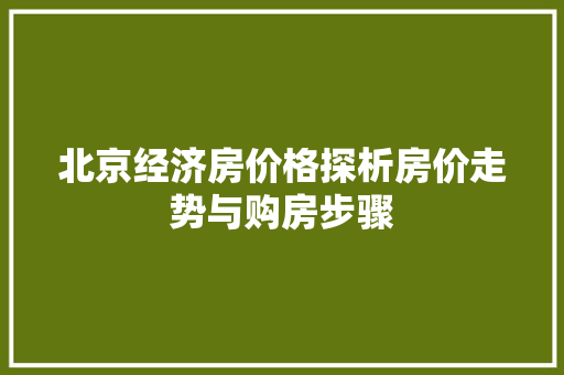 北京经济房价格探析房价走势与购房步骤 北京经济房价格探析房价走势与购房步骤