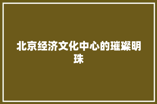 北京经济文化中心的璀璨明珠 北京经济文化中心的璀璨明珠