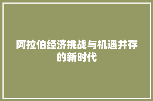 阿拉伯经济挑战与机遇并存的新时代 阿拉伯经济挑战与机遇并存的新时代