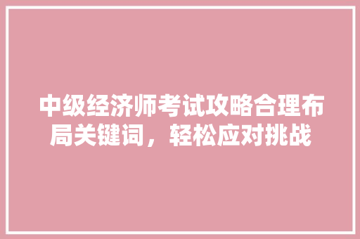 中级经济师考试攻略合理布局关键词,轻松应对挑战 中级经济师考试攻略合理布局关键词,轻松应对挑战