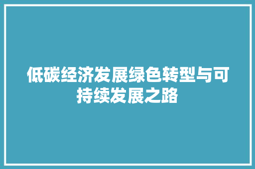 低碳经济发展绿色转型与可持续发展之路 低碳经济发展绿色转型与可持续发展之路