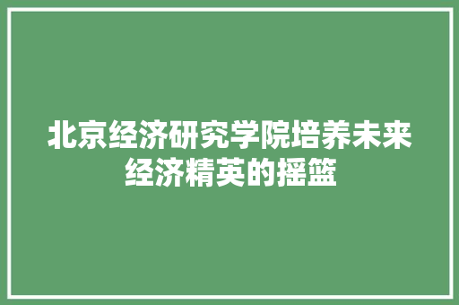 北京经济研究学院培养未来经济精英的摇篮 北京经济研究学院培养未来经济精英的摇篮