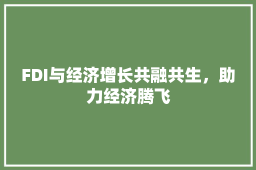 FDI与经济增长共融共生,助力经济腾飞 FDI与经济增长共融共生,助力经济腾飞
