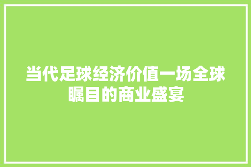 当代足球经济价值一场全球瞩目的商业盛宴 当代足球经济价值一场全球瞩目的商业盛宴