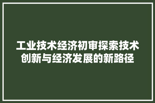 工业技术经济初审探索技术创新与经济发展的新路径 工业技术经济初审探索技术创新与经济发展的新路径