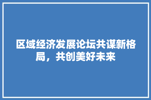 区域经济发展论坛共谋新格局,共创美好未来 区域经济发展论坛共谋新格局,共创美好未来