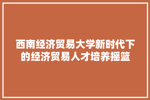 西南经济贸易大学新时代下的经济贸易人才培养摇篮 西南经济贸易大学新时代下的经济贸易人才培养摇篮