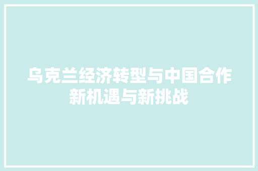 乌克兰经济转型与中国合作新机遇与新挑战 乌克兰经济转型与中国合作新机遇与新挑战