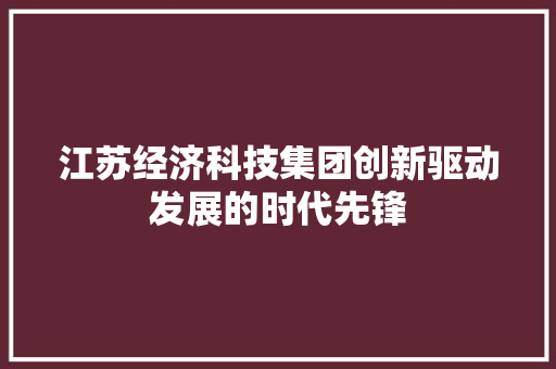 江苏经济科技集团创新驱动发展的时代先锋 江苏经济科技集团创新驱动发展的时代先锋